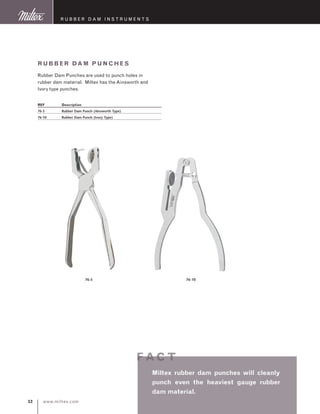 www.miltex.com52
R ubber D am I nstruments
Rubber Dam P Unches
Rubber Dam Punches are used to punch holes in
rubber dam material. Miltex has the Ainsworth and
Ivory type punches.
REF	 Description
76-5	 Rubber Dam Punch (Ainsworth Type)
76-10	 Rubber Dam Punch (Ivory Type)
76-5 76-10
Miltex rubber dam punches will cleanly
punch even the heaviest gauge rubber
dam material.
f ac t
 