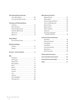 www.miltex.com
Articulating Paper  Forceps
	 Articulating Paper. . . . . . . . . . . . . . . . . . . . . . . 69
	 Articulating Paper Forceps. . . . . . . . . . . . . . . 69
Finishing and Polishing Strips
	 Lightning. . . . . . . . . . . . . . . . . . . . . . . . . . . . . . . 70
	 Micro Diamond . . . . . . . . . . . . . . . . . . . . . . . . . 72
	 Dual Alo #54 Evenwet. . . . . . . . . . . . . . . . . . . . 72
	 Dual Alo #56 Evenwet. . . . . . . . . . . . . . . . . . . . 72
	 Spectra-A. . . . . . . . . . . . . . . . . . . . . . . . . . . . . . 73
	 Spectra F. . . . . . . . . . . . . . . . . . . . . . . . . . . . . . . 73
Strip Holders
	 Strip Holding Forceps. . . . . . . . . . . . . . . . . . . . 74
Dividers  Gauges
	 Dividers. . . . . . . . . . . . . . . . . . . . . . . . . . . . . . . . 75
	 Gauges . . . . . . . . . . . . . . . . . . . . . . . . . . . . . . . . 75
Scissors – Crown  Collar . . . . . . . . . . . . . . . . . 76
Wax
	 All Season . . . . . . . . . . . . . . . . . . . . . . . . . . . . . 77
	 All Purpose. . . . . . . . . . . . . . . . . . . . . . . . . . . . . 77
	 Beauty Pink. . . . . . . . . . . . . . . . . . . . . . . . . . . . . 77
	 BeautyWhite . . . . . . . . . . . . . . . . . . . . . . . . . . . 78
	 Bees. . . . . . . . . . . . . . . . . . . . . . . . . . . . . . . . . . . 78
	 Boxing. . . . . . . . . . . . . . . . . . . . . . . . . . . . . . . . . 78
	 Carding. . . . . . . . . . . . . . . . . . . . . . . . . . . . . . . . 79
	 Counter. . . . . . . . . . . . . . . . . . . . . . . . . . . . . . . . 79
	 Lab. . . . . . . . . . . . . . . . . . . . . . . . . . . . . . . . . . . . 79
	 Casting . . . . . . . . . . . . . . . . . . . . . . . . . . . . . . . . 79
	 OcclusalWafers. . . . . . . . . . . . . . . . . . . . . . . . . 80
	 10X Light Pink. . . . . . . . . . . . . . . . . . . . . . . . . . . 80
Miscellanous Products
	 Dappen Dishes. . . . . . . . . . . . . . . . . . . . . . . . . 81
	 Mixing Slabs. . . . . . . . . . . . . . . . . . . . . . . . . . . . 82
	 Calicum Hydroxide Placer. . . . . . . . . . . . . . . . 83
	 Crown and BridgeTrays. . . . . . . . . . . . . . . . . . 83
	 Denture Cups. . . . . . . . . . . . . . . . . . . . . . . . . . . 84
	 Napkin Chains. . . . . . . . . . . . . . . . . . . . . . . . . . 84
	 Plastic Pipettes. . . . . . . . . . . . . . . . . . . . . . . . . 85
	 Superoxol . . . . . . . . . . . . . . . . . . . . . . . . . . . . . . 85
	 University of Oregon5
	 Fixott-Everett Grid. . . . . . . . . . . . . . . . . . . . . 85
Instrument Care  Cleaning
	 Cassettes. . . . . . . . . . . . . . . . . . . . . . . . . . . . .  86
	 Cleaning Products. . . . . . . . . . . . . . . . . . . . . .  95
	 Color Bands. . . . . . . . . . . . . . . . . . . . . . . . . . .  95
	 Tape NTell. . . . . . . . . . . . . . . . . . . . . . . . . . . . . . 96
	 Instrument Guards . . . . . . . . . . . . . . . . . . . . . . 96
	 Sharpeners. . . . . . . . . . . . . . . . . . . . . . . . . . . .  97
	 Sterilizing Items. . . . . . . . . . . . . . . . . . . . . . . .  99
Sharpening Instructions. . . . . . . . . . . . . . . . . . . 101
Instrument Care Instructions. . . . . . . . . . . . . . 104
Cassette Conversion Table. . . . . . . . . . . . . . . 106
Index. . . . . . . . . . . . . . . . . . . . . . . . . . . . . . . . . . . .  107
 