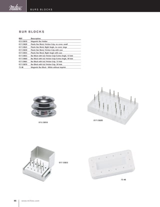 www.miltex.com66
BUR BLOCKS
REF	 Description
013-33810	 Magnetic Bur Holder
017-33820	 Plastic Bur Block, Friction Grip, no cover, small
017-33825	 Plastic Bur Block, Right Angle, no cover, large
017-33830	 Plastic Bur Block, Friction Grip with case
017-33835	 Plastic Bur Block, Right Angle with case
017-33855	 Bur Block with Lid, Friction Grip/Contra Angle, 15 hole
017-33860	 Bur Block with Lid, Friction Grip/Contra Angle, 30 hole
017-33865	 Bur Block with Lid, Friction Grip, 15 hole
017-33870	 Bur Block with Lid, Friction Grip, 30 hole
75-48	 Magnetic Bur Block - White without imprint
017-33820
75-48
013-33810
017-33855
B urs blocks
 