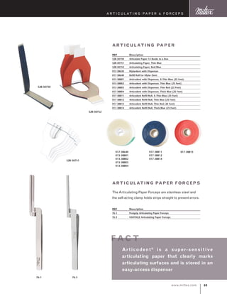 69www.miltex.com
A rticulating Paper  F orceps
Arti cu lati ng Paper
REF	 Description
528-50750	 Articulate Paper 12 Books to a Box
528-50751	 Articulating Paper, Thin Blue
528-50752	 Articulating Paper, Red/Blue
013-38630	 Mylardent with Dispenser
017-38640	 Refill Roll for Mylar Dent
013-38801	 Articodent with Dispenser, X-Thin Blue (25 Feet)
013-38802	 Articodent with Dispenser, Thin Blue (25 Feet)
013-38803	 Articodent with Dispenser, Thin Red (25 Feet)
013-38804	 Articodent with Dispenser, Thick Blue (25 Feet)
017-38811	 Articodent Refill Roll, X-Thin Blue (25 Feet)
017-38812	 Articodent Refill Roll, Thin Blue (25 Feet)
017-38813	 Articodent Refill Roll, Thin Red (25 Feet)
017-38814	 Articodent Refill Roll, Thick Blue (25 Feet)
528-50751
528-50752
017-38640
013-38801
013-38802
013-38803
013-38804
017-38811
017-38812
017-38814
017-38813
Articulating Paper Forceps
The Articulating Paper Forceps are stainless steel and
the self-acting clamp holds strips straight to prevent errors.
REF	 Description
76-1	 Posigrip Articulating Paper Forceps
76-3	 VANTAGE Articulating Paper Forceps
76-1 76-3
Ar ticodent®
is a super-sensitive
articulating paper that clearly marks
articulating surfaces and is stored in an
easy-access dispenser
f ac t
528-50750
 