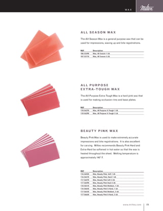 77www.miltex.com
Wax
All S eas on Wax
The All SeasonWax is a general purpose wax that can be
used for impressions, waxing up and bite registrations.
REF	 Description
106-55590	 Wax, All Season 1 LB.
107-55710	 Wax, All Season 5 LB.
All Pur pose
Extr a -Tou gh Wax
The All Purpose Extra-ToughWax is a hard pink wax that
is used for making occlusion rims and base plates.
REF	 Description
110-56270	 Wax, All Purpose X-Tough 1 LB.
110-56290	 Wax, All Purpose X-Tough 5 LB.
Beaut y P ink Wax
Beauty PinkWax is used to make extremely accurate
impressions and bite registrations. It is also excellent
for carving. Miltex recommends Beauty Pink Hard and
Extra-Hard be softened in hot water so that the wax is
heated throughout the sheet. Melting temperature is
approximately 140° F.
REF	 Description
116-56450	 Wax, Beauty Pink, Soft 1 LB.
116-56570	 Wax, Beauty Pink, Hard 1 LB.
117-56470	 Wax, Beauty Pink Soft 5 LB.
117-56590	 Wax, Beauty Pink Hard 5 LB.
116-56510	 Wax, Beauty Pink Medium, 1 LB.
116-56630	 Wax, Beauty Pink X-Hard, 1 LB.
117-56530	 Wax, Beauty Pink Medium, 5 LB.
117-56650	 Wax, Beauty Pink X-Hard, 5 LB.
 