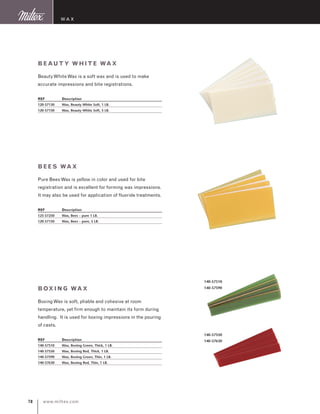 www.miltex.com78
Beauty White Wax
BeautyWhiteWax is a soft wax and is used to make
accurate impressions and bite registrations.
REF	 Description
120-57130	 Wax, Beauty White Soft, 1 LB.
120-57150	 Wax, Beauty White Soft, 5 LB.
Bees Wax
Pure BeesWax is yellow in color and used for bite
registration and is excellent for forming wax impressions.
It may also be used for application of fluoride treatments.
REF	 Description
125-57250	 Wax, Bees – pure 1 LB.
120-57150	 Wax, Bees – pure, 5 LB.
Boxing Wax
BoxingWax is soft, pliable and cohesive at room
temperature, yet firm enough to maintain its form during
handling. It is used for boxing impressions in the pouring
of casts.
REF	 Description
140-57510	 Wax, Boxing Green, Thick, 1 LB.
140-57550	 Wax, Boxing Red, Thick, 1 LB.
140-57590	 Wax, Boxing Green, Thin, 1 LB.
140-57630	 Wax, Boxing Red, Thin, 1 LB.
Wax
140-57510
140-57590
140-57550
140-57630
 