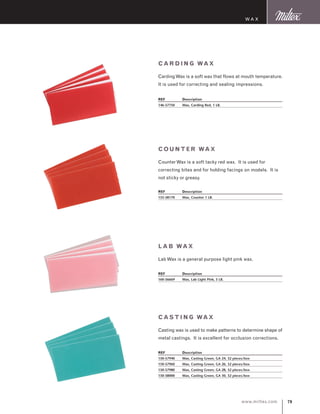 79www.miltex.com
Cardi ng Wax
CardingWax is a soft wax that flows at mouth temperature.
It is used for correcting and sealing impressions.
REF	 Description
146-57750	 Wax, Carding Red, 1 LB.
Wax
Count er Wax
CounterWax is a soft tacky red wax. It is used for
correcting bites and for holding facings on models. It is
not sticky or greasy.
REF	 Description
155-58170	 Wax, Counter 1 LB.
Lab Wax
LabWax is a general purpose light pink wax.
REF	 Description
160-56669	 Wax, Lab Light Pink, 5 LB.
Casti ng Wax
Casting wax is used to make patterns to determine shape of
metal castings. It is excellent for occlusion corrections.
REF	 Description
150-57940	 Wax, Casting Green, GA 24, 32 pieces/box
150-57960	 Wax, Casting Green, GA 26, 32 pieces/box
150-57980	 Wax, Casting Green, GA 28, 32 pieces/box
150-58000	 Wax, Casting Green, GA 30, 32 pieces/box
 
