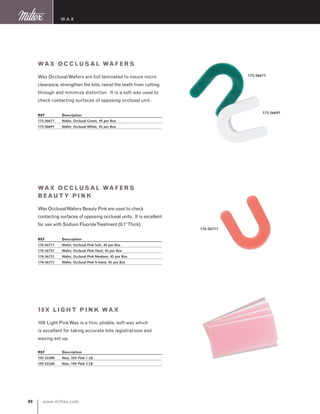 www.miltex.com80
Wax
Wax Occl usal Wafers
Wax OcclusalWafers are foil laminated to insure micro
clearance, strengthen the bite, resist the teeth from cutting
through and minimize distortion. It is a soft wax used to
check contacting surfaces of opposing occlusal unit.
REF	 Description
175-56671	 Wafer, Occlusal Green, 45 per Box
175-56691	 Wafer, Occlusal White, 45 per Box
175-56671
175-56691
Wax Occl usal Wafers
Beauty P ink
Wax OcclusalWafers Beauty Pink are used to check
contacting surfaces of opposing occlusal units. It is excellent
for use with Sodium FluorideTreatment (0.1”Thick).
REF	 Description
176-56711	 Wafer, Occlusal Pink Soft, 45 per Box
176-56751	 Wafer, Occlusal Pink Hard, 45 per Box
176-56731	 Wafer, Occlusal Pink Medium, 45 per Box
176-56771	 Wafer, Occlusal Pink X-Hard, 45 per Box
10X Light Pink Wax
10X Light PinkWax is a thin, pliable, soft wax which
is excellent for taking accurate bite registrations and
waxing set up.
REF	 Description
195-55500	 Wax, 10X Pink 1 LB.
195-55520	 Wax, 10X Pink 5 LB.
176-56711
 