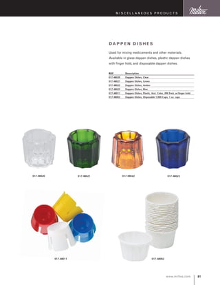 81www.miltex.com
M iscellaneous P roducts
Dappe n D ishes
Used for mixing medicaments and other materials.
Available in glass dappen dishes, plastic dappen dishes
with finger hold, and disposable dappen dishes.
REF	 Description
017-48020	 Dappen Dishes, Clear
017-48021	 Dappen Dishes, Green
017-48022	 Dappen Dishes, Amber
017-48023	 Dappen Dishes, Blue
017-48011	 Dappen Dishes, Plastic, Asst. Color, 200 Pack, w/finger hold
017-48002	 Dappen Dishes, Disposable 1,000 Cups, 1 oz. cups
017-48020 017-48021 017-48022 017-48023
017-48011 017-48002
 