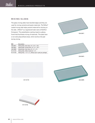 www.miltex.com82
Mixing Slabs
The glass mixing slabs have beveled edges and they are
used for mixing cements and paste materials. TheTeflon®
coated mixing slab helps prevent material for sticking on
the slab. (Teflon®
is a registered trade name of DuPont
Company). The polyethylene coating imparts a glossy
finish that facilitates mixing of materials. The pads have
a non-skid polyurethane base, which anchors the pad
during mixing.
REF	 Description
558-25871	 Mixing Slabs, Clear Glass, (4” x 2.5” x .25”)
558-25875	 Mixing Slabs, Frosted Glass, (4” x 2” x .25”)
558-25890	 Mixing Slabs, Clear Glass, (6” x 3” x .5”)
017-41710	 Mixing Slabs, Teflon Coated (6” x 3”)
017-41730	 Mixing Pads, 1 1/2” x 2”, (100 per pad, 4 pads per package)
M iscellaneous P roducts
558-25871
558-25875
558-25890
017-41730
017-41710
 