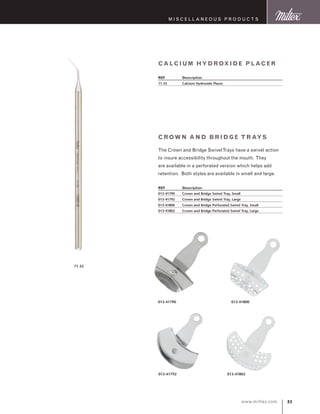 83www.miltex.com
M iscellaneous P roducts
Crown an d Br idge T r ays
The Crown and Bridge SwivelTrays have a swivel action
to insure accessibility throughout the mouth. They
are available in a perforated version which helps add
retention. Both styles are available in small and large.
REF	 Description
013-41790	 Crown and Bridge Swivel Tray, Small
013-41792	 Crown and Bridge Swivel Tray, Large
013-41800	 Crown and Bridge Perforated Swivel Tray, Small
013-41802	 Crown and Bridge Perforated Swivel Tray, Large
Calc ium H ydrox ide P lac er
REF	 Description
71-35	 Calcium Hydroxide Placer
013-41790 013-41800
013-41792 013-41802
71-35
 