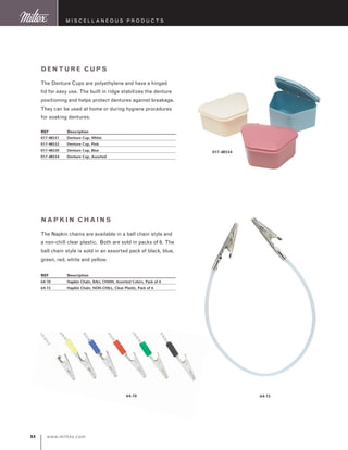 www.miltex.com84
Denture Cups
The Denture Cups are polyethylene and have a hinged
lid for easy use. The built in ridge stabilizes the denture
positioning and helps protect dentures against breakage.
They can be used at home or during hygiene procedures
for soaking dentures.
REF	 Description
017-48531	 Denture Cup, White
017-48532	 Denture Cup, Pink
017-48530	 Denture Cup, Blue
017-48534	 Denture Cup, Assorted
017-48534
Napkin Chains
The Napkin chains are available in a ball chain style and
a non-chill clear plastic. Both are sold in packs of 6. The
ball chain style is sold in an assorted pack of black, blue,
green, red, white and yellow.
REF	 Description
64-10	 Napkin Chain, BALL CHAIN, Assorted Colors, Pack of 6
64-15	 Napkin Chain, NON-CHILL, Clear Plastic, Pack of 6
64-1564-10
M iscellaneous P roducts
 