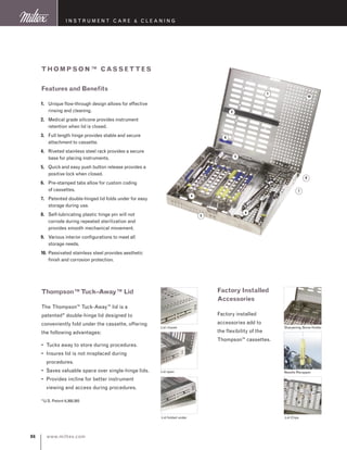 www.miltex.com86
instrument care  cleaning
1
2
6
3
4
5
7
8
10
9
1.	Unique flow-through design allows for effective
rinsing and cleaning.
2.	Medical grade silicone provides instrument
retention when lid is closed.
3.	Full length hinge provides stable and secure
attachment to cassette.
4.	Riveted stainless steel rack provides a secure
base for placing instruments.
5.	Quick and easy push button release provides a
positive lock when closed.
6.	 Pre-stamped tabs allow for custom coding
	 of cassettes.
7.	Patented double-hinged lid folds under for easy
storage during use.
8.	Self-lubricating plastic hinge pin will not
corrode during repeated sterilization and
provides smooth mechanical movement.
9.	Various interior configurations to meet all
storage needs.
10.	Passivated stainless steel provides aesthetic
finish and corrosion protection.
Features and Benefits
Thompson™ Cassett es
Lid closed
Lid open
Lid folded under
Thompson™Tuck–Away™ Lid
The Thompson™ Tuck-Away™ lid is a
patented* double-hinge lid designed to
conveniently fold under the cassette, offering
the following advantages:
•	Tucks away to store during procedures.
•	Insures lid is not misplaced during
procedures.
•	Saves valuable space over single-hinge lids.
•	Provides incline for better instrument
viewing and access during procedures.
*U.S. Patent 6,368,565
Factory Installed
Accessories
Factory installed
accessories add to
the flexibility of the
Thompson™ cassettes.
Sharpening Stone Holder
Needle Recapper
Lid Clips
 