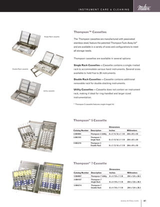 87www.miltex.com
instrument care  cleaning
Thompson™ Cassettes
The Thompson cassettes are manufactured with passivated
stainless steel, feature the patented ThompsonTuck-Away lid*
and are available in a variety of sizes and configurations to meet
all storage needs.
Thompson cassettes are available in several options:
Single Rack Cassettes —Cassette contains a single riveted
rack to accommodate various hand instruments. Several sizes
available to hold five to 26 instruments.
Double Rack Cassettes —Cassette contains additional
removable rack for double stacking instruments.
Utility Cassettes —Cassette does not contain an instrument
rack, making it ideal for ring-handled and larger sized
instrumentation.
* Thompson 5 cassette features single-hinged lid.
Single Rack cassette
Double Rack cassette
Utility cassette
		 Dimensions
Catalog Number 	 Description 	 Inches 	 Millimeters
3-083005 	 Thompson 5 Utility	 8 x 3 13/16 x 1 1/8 	 204 x 81 x 30
3-083105	 Thompson 5
	 Single Rack	 8 x 3 13/16 x 1 1/8	 204 x 81 x 30
3-083210	 Thompson 5
	 Double Rack	 8 x 3 13/16 x 1 1/8	 204 x 81 x 30
Thompson™ 5 Cassette
		 Dimensions
Catalog Number 	 Description 	 Inches	 Millimeters
3-084007 	 Thompson 7 Utility	 8 x 4 7/8 x 1 1/8 	 204 x124 x 28.5
3-084107	 Thompson 7
	 Single Rack	 8 x 4 7/8 x 1 1/8	 204 x 124 x 28.5
3-084214	 Thompson 7
	 Double Rack	 8 x 4 7/8 x 1 1/8	 204 x 124 x 28.5
Thompson™ 7 Cassette
 