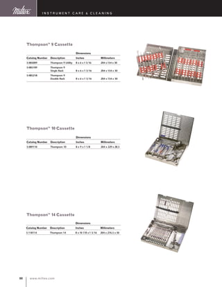 www.miltex.com88
instrument care  cleaning
		 Dimensions
Catalog Number 	 Description 	 Inches 	 Millimeters
3-085009 	 Thompson 9 Utility	 8 x 6 x 1 3/16 	 204 x154 x 30
3-085109	 Thompson 9
	 Single Rack	 8 x 6 x 1 3/16	 204 x 154 x 30
3-085218	 Thompson 9
	 Double Rack	 8 x 6 x 1 3/16	 204 x 154 x 30
Thompson™ 9 Cassette
		 Dimensions
Catalog Number 	 Description 	 Inches 	 Millimeters
3-118114 	 Thompson 14 	 8 x 10 7/8 x1 3/16 	 204 x 276.5 x 30
		 Dimensions
Catalog Number 	 Description 	 Inches 	 Millimeters
3-089110 	 Thompson 10	 8 x 9 x 1 1/8 	 204 x 229 x 28.5
Thompson™ 10 Cassette
Thompson™ 14 Cassette
 