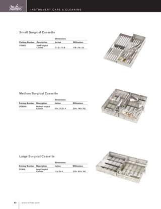www.miltex.com92
I N S T R U M E N T C A R E  C L E A N I N G
Small Surgical Cassette
Medium Surgical Cassette
Large Surgical Cassette
		 Dimensions
Catalog Number 	 Description 	 Inches 	 Millimeters
STDBOS 	 Small Surgical 	
	 Cassette	 7 x 3 x 1 3/8  	 178 x 76 x 35
		 Dimensions
Catalog Number 	 Description 	 Inches 	 Millimeters
STDBOM 	 Medium Surgical 	
	 Cassette	 10 x 5 1/2 x 4 	 254 x 140 x102
		 Dimensions
Catalog Number 	 Description 	 Inches 	 Millimeters
STDBOL 	 Large Surgical 	
	 Cassette	 11 x 8 x 4 	 279 x 203 x 102
 