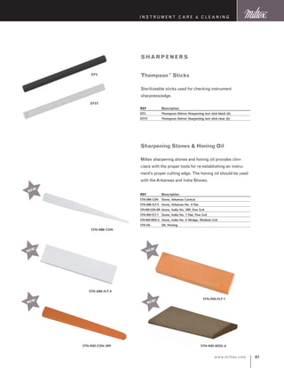 97www.miltex.com
STN-ARK-CON
I N S T R U M E N T C A R E  C L E A N I N G
sha rpe ne r s
Thompson™
Sticks
Sterilizeable sticks used for checking instrument
sharpness/edge.
REF	 Description
DTS	 Thompson Delron Sharpening test stick black (6)
DTST	 Thompson Delron Sharpening test stick clear (6)
DTS
DTST
Sharpening Stones  Honing Oil
Miltex sharpening stones and honing oil provides clini-
cians with the proper tools for re-establishing an instru-
ment’s proper cutting edge. The honing oil should be used
with the Arkansas and India Stones.
REF	 Description
STN-ARK-CON	 Stone, Arkansas Conical
STN-ARK-FLT-4	 Stone, Arkansas No. 4 Flat
STN-IND-CON-309	 Stone, India No. 309, Fine Grit
STN-IND-FLT-1	 Stone, India No. 1 Flat, Fine Grit
STN-IND-WDG-6	 Stone, India No. 6 Wedge, Medium Grit
STN-OIL	 Oil, Honing
STN-ARK-FLT-4
NEW!
NEW!
STN-IND-FLT-1
STN-IND-WDG-6STN-IND-CON-309
NEW!
NEW!
NEW!
 