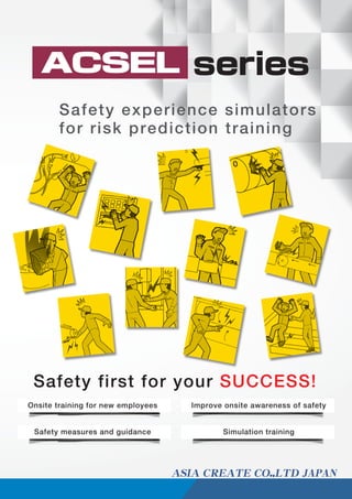 ACSEL
Safety experience simulators
for risk prediction training
Safety first for your SUCCESS!
Onsite training for new employees Improve onsite awareness of safety
Safety measures and guidance Simulation training
series
JAPAN
 