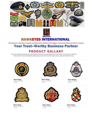 Manufacturers, Exporters & Supplier and Reproducer of Bullion Wire badges, Ceremonial Clothing & Masonic Products.
This section will guide you through our world of products. We assure you of our Quality service, most feasible prices and in time shipments.
Please take time to browse through the product pages you are interested and we hope to have co-operative feedback from you.
Blazer Badge
Design ID:HAWK-
10010
Blazer Badge
Design ID:HAWK-
10011
Blazer Badges
Design ID HAWK-
10012
Blazer Badge
Design ID HAWK-
11013
Blazer Badge
Design ID HAWK-
11014
Blazer Badge
Design ID HAWK-
11015
 