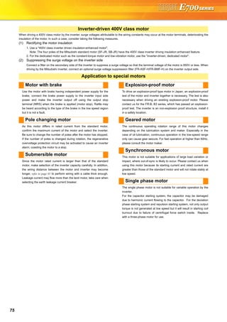 75
When driving a 400V class motor by the inverter, surge voltages attributable to the wiring constants may occur at the motor terminals, deteriorating the
insulation of the motor. In such a case, consider taking the following measures.
(1) Rectifying the motor insulation
1. Use a "400V class inverter driven insulation-enhanced motor".
Note: The four poles of the Mitsubishi standard motor (SF-JR, SB-JR) have the 400V class inverter driving insulation enhanced feature.
2. For the dedicated motor such as the constant-torque motor and low-vibration motor, use the "inverter-driven, dedicated motor".
(2) Suppressing the surge voltage on the inverter side
Connect a filter on the secondary side of the inverter to suppress a surge voltage so that the terminal voltage of the motor is 850V or less. When
driving by the Mitsubishi inverter, connect an optional surge voltage suppression filter (FR-ASF-H/FR-BMF-H) on the inverter output side.
Use the motor with brake having independent power supply for the
brake, connect the brake power supply to the inverter input side
power and make the inverter output off using the output stop
terminal (MRS) when the brake is applied (motor stop). Rattle may
be heard according to the type of the brake in the low speed region
but it is not a fault.
As this motor differs in rated current from the standard motor,
confirm the maximum current of the motor and select the inverter.
Be sure to change the number of poles after the motor has stopped.
If the number of poles is changed during rotation, the regenerative
overvoltage protection circuit may be activated to cause an inverter
alarm, coasting the motor to a stop.
Since the motor rated current is larger than that of the standard
motor, make selection of the inverter capacity carefully. In addition,
the wiring distance between the motor and inverter may become
longer, refer to page 65 to perform wiring with a cable thick enough.
Leakage current may flow more than the land motor, take care when
selecting the earth leakage current breaker.
To drive an explosion-proof type motor in Japan, an explosion-proof
test of the motor and inverter together is necessary. The test is also
necessary when driving an existing explosion-proof motor. Please
contact us for the FR-B, B3 series, which has passed an explosion-
proof test. The inverter is an non-explosion proof structure, install it
in a safety location.
The continuous operating rotation range of this motor changes
depending on the lubrication system and maker. Especially in the
case of oil lubrication, continuous operation in the low-speed range
only can cause gear seizure. For fast operation at higher than 60Hz,
please consult the motor maker.
This motor is not suitable for applications of large load variation or
impact, where out-of-sync is likely to occur. Please contact us when
using this motor because its starting current and rated current are
greater than those of the standard motor and will not rotate stably at
low speed.
The single phase motor is not suitable for variable operation by the
inverter.
For the capacitor starting system, the capacitor may be damaged
due to harmonic current flowing to the capacitor. For the deviation
phase starting system and repulsion starting system, not only output
torque is not generated at low speed but it will result in starting coil
burnout due to failure of centrifugal force switch inside. Replace
with a three-phase motor for use.
Inverter-driven 400V class motor
Application to special motors
Motor with brake
Pole changing motor
Submersible motor
Explosion-proof motor
Geared motor
Synchronous motor
Single phase motor
 