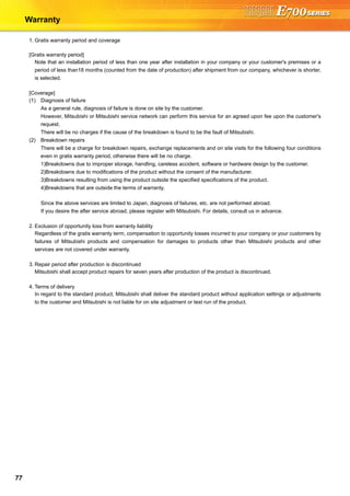 77
Warranty
1. Gratis warranty period and coverage
[Gratis warranty period]
Note that an installation period of less than one year after installation in your company or your customer's premises or a
period of less than18 months (counted from the date of production) after shipment from our company, whichever is shorter,
is selected.
[Coverage]
(1) Diagnosis of failure
As a general rule, diagnosis of failure is done on site by the customer.
However, Mitsubishi or Mitsubishi service network can perform this service for an agreed upon fee upon the customer's
request.
There will be no charges if the cause of the breakdown is found to be the fault of Mitsubishi.
(2) Breakdown repairs
There will be a charge for breakdown repairs, exchange replacements and on site visits for the following four conditions
even in gratis warranty period, otherwise there will be no charge.
1)Breakdowns due to improper storage, handling, careless accident, software or hardware design by the customer.
2)Breakdowns due to modifications of the product without the consent of the manufacturer.
3)Breakdowns resulting from using the product outside the specified specifications of the product.
4)Breakdowns that are outside the terms of warranty.
Since the above services are limited to Japan, diagnosis of failures, etc. are not performed abroad.
If you desire the after service abroad, please register with Mitsubishi. For details, consult us in advance.
2. Exclusion of opportunity loss from warranty liability
Regardless of the gratis warranty term, compensation to opportunity losses incurred to your company or your customers by
failures of Mitsubishi products and compensation for damages to products other than Mitsubishi products and other
services are not covered under warranty.
3. Repair period after production is discontinued
Mitsubishi shall accept product repairs for seven years after production of the product is discontinued.
4. Terms of delivery
In regard to the standard product, Mitsubishi shall deliver the standard product without application settings or adjustments
to the customer and Mitsubishi is not liable for on site adjustment or test run of the product.
 