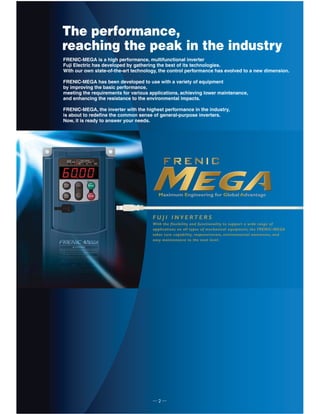 ─ 2 ─
The performance,
reaching the peak in the industry
With the flexibility and functionality to support a wide range of
applications on all types of mechanical equipment, the FRENIC-MEGA
takes core capability, responsiveness, environmental awareness, and
easy maintenance to the next level.
F U J I I N V E R T E R S
Maximum Engineering for Global Advantage
FRENIC-MEGA is a high performance, multifunctional inverter
Fuji Electric has developed by gathering the best of its technologies.
With our own state-of-the-art technology, the control performance has evolved to a new dimension.
FRENIC-MEGA has been developed to use with a variety of equipment
by improving the basic performance,
meeting the requirements for various applications, achieving lower maintenance,
and enhancing the resistance to the environmental impacts.
FRENIC-MEGA, the inverter with the highest performance in the industry,
is about to redefine the common sense of general-purpose inverters.
Now, it is ready to answer your needs.
 