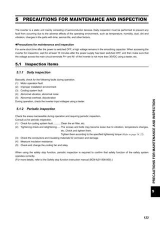 123
5
PRECAUTIONSFORMAINTENANCEANDINSPECTION
Inspection items
5 PRECAUTIONS FOR MAINTENANCE AND INSPECTION
The inverter is a static unit mainly consisting of semiconductor devices. Daily inspection must be performed to prevent any
fault from occurring due to the adverse effects of the operating environment, such as temperature, humidity, dust, dirt and
vibration, changes in the parts with time, service life, and other factors.
Precautions for maintenance and inspection
For some short time after the power is switched OFF, a high voltage remains in the smoothing capacitor. When accessing the
inverter for inspection, wait for at least 10 minutes after the power supply has been switched OFF, and then make sure that
the voltage across the main circuit terminals P/+ and N/- of the inverter is not more than 30VDC using a tester, etc.
5.1 Inspection items
5.1.1 Daily inspection
Basically, check for the following faults during operation.
(1) Motor operation fault
(2) Improper installation environment
(3) Cooling system fault
(4) Abnormal vibration, abnormal noise
(5) Abnormal overheat, discoloration
During operation, check the inverter input voltages using a tester.
5.1.2 Periodic inspection
Check the areas inaccessible during operation and requiring periodic inspection.
Consult us for periodic inspection.
(1) Check for cooling system fault........... Clean the air filter, etc.
(2) Tightening check and retightening ..... The screws and bolts may become loose due to vibration, temperature changes,
etc. Check and tighten them.
Tighten them according to the specified tightening torque (Refer to page 14, 22).
(3) Check the conductors and insulating materials for corrosion and damage.
(4) Measure insulation resistance.
(5) Check and change the cooling fan and relay.
When using the safety stop function, periodic inspection is required to confirm that safety function of the safety system
operates correctly.
(For more details, refer to the Safety stop function instruction manual (BCN-A211508-000).)
 