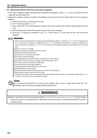 126
Inspection items
(2) Measuring method of life of the main circuit capacitor
If the value of capacitor capacity measured before shipment is considered as 100%, Pr. 255 bit1 is turned ON when the
measured value falls below 85%.
Measure the capacitor capacity according to the following procedure and check the deterioration level of the capacitor
capacity.
1) Check that the motor is connected and at a stop.
2) Set "1" (measuring start) in Pr. 259.
3) Switch power OFF. The inverter applies DC voltage to the motor to measure the capacitor capacity while the inverter
is off.
4) After confirming that the LED of the operation panel is OFF, power ON again.
5) Check that "3" (measuring completion) is set in Pr. 259 then read Pr. 258 and check the life of the main circuit
capacitor.
REMARKS
When the main circuit capacitor life is measured under the following conditions, "forced end" (Pr. 259 = "8") or "measuring error"
(Pr. 259 = "9") occurs or it remains in "measuring start" (Pr. 259 = "1"). Therefore, do not measure in such case. In addition, even
when "measurement completion" (Pr. 259 = "3") is confirmed under the following conditions, normal measurement can not be
done.
(a)FR-HC, or FR-CV is connected.
(b)DC power supply is connected to terminal P/+ and N/-.
(c)Switch power ON during measuring.
(d)The motor is not connected to the inverter.
(e)The motor is running (coasting).
(f)The motor capacity is two rank smaller as compared to the inverter capacity.
(g)The inverter is at an alarm stop or an alarm occurred while power is OFF.
(h)The inverter output is shut off with the MRS signal.
(i)The start command is given while measuring.
(j)The parameter unit (FR-PU04/FR-PU07) is connected.
(k)Using terminal PC as power supply.
(l)I/O terminal of the control terminal block and plug-in option is ON (continuity).
(m)Plug-in option is fitted. (Only for the 0.75K or less)
Turning the power ON during measuring before LED of the operation panel turns OFF, it may remain in "measuring" (Pr. 259 =
"2") status. In such case, carry out operation from step 2.
POINT
For accurate life measurement of the main circuit capacitor, wait 3 hours or longer after turning OFF. The
temperature left in the main circuit capacitor affects measurement.
WARNING
When measuring the main circuit capacitor capacity (Pr. 259 Main circuit capacitor life measuring = "1"), the DC voltage is
applied to the motor for 1s at powering OFF. Never touch the motor terminal, etc. right after powering OFF to prevent
an electric shock.
 