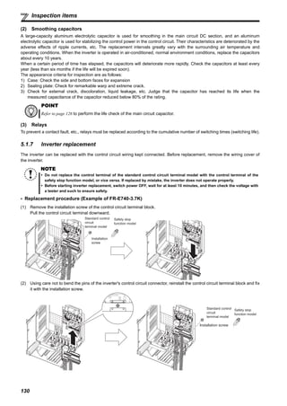 130
Inspection items
(2) Smoothing capacitors
A large-capacity aluminum electrolytic capacitor is used for smoothing in the main circuit DC section, and an aluminum
electrolytic capacitor is used for stabilizing the control power in the control circuit. Their characteristics are deteriorated by the
adverse effects of ripple currents, etc. The replacement intervals greatly vary with the surrounding air temperature and
operating conditions. When the inverter is operated in air-conditioned, normal environment conditions, replace the capacitors
about every 10 years.
When a certain period of time has elapsed, the capacitors will deteriorate more rapidly. Check the capacitors at least every
year (less than six months if the life will be expired soon).
The appearance criteria for inspection are as follows:
1) Case: Check the side and bottom faces for expansion
2) Sealing plate: Check for remarkable warp and extreme crack.
3) Check for external crack, discoloration, liquid leakage, etc. Judge that the capacitor has reached its life when the
measured capacitance of the capacitor reduced below 80% of the rating.
(3) Relays
To prevent a contact fault, etc., relays must be replaced according to the cumulative number of switching times (switching life).
5.1.7 Inverter replacement
The inverter can be replaced with the control circuit wiring kept connected. Before replacement, remove the wiring cover of
the inverter.
Replacement procedure (Example of FR-E740-3.7K)
(1) Remove the installation screw of the control circuit terminal block.
Pull the control circuit terminal downward.
(2) Using care not to bend the pins of the inverter's control circuit connector, reinstall the control circuit terminal block and fix
it with the installation screw.
POINT
Refer to page 126 to perform the life check of the main circuit capacitor.
NOTE
Do not replace the control terminal of the standard control circuit terminal model with the control terminal of the
safety stop function model, or vice versa. If replaced by mistake, the inverter does not operate properly.
Before starting inverter replacement, switch power OFF, wait for at least 10 minutes, and then check the voltage with
a tester and such to ensure safety.
Installation
screw
Standard control
circuit
terminal model
Safety stop
function model
Installation screw
Standard control
circuit
terminal model
Safety stop
function model
 