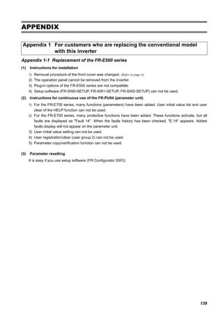139
APPENDIX
Appendix 1-1 Replacement of the FR-E500 series
(1) Instructions for installation
1) Removal procedure of the front cover was changed. (Refer to page 4)
2) The operation panel cannot be removed from the inverter.
3) Plug-in options of the FR-E500 series are not compatible.
4) Setup software (FR-SW0-SETUP, FR-SW1-SETUP, FR-SW2-SETUP) can not be used.
(2) Instructions for continuous use of the FR-PU04 (parameter unit)
1) For the FR-E700 series, many functions (parameters) have been added. User initial value list and user
clear of the HELP function can not be used.
2) For the FR-E700 series, many protective functions have been added. These functions activate, but all
faults are displayed as "Fault 14". When the faults history has been checked, "E.14" appears. Added
faults display will not appear on the parameter unit.
3) User initial value setting can not be used.
4) User registration/clear (user group 2) can not be used.
5) Parameter copy/verification function can not be used.
(3) Parameter resetting
It is easy if you use setup software (FR Configurator SW3).
Appendix 1 For customers who are replacing the conventional model
with this inverter
 