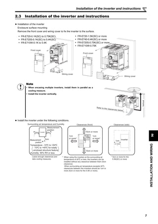 7
2
INSTALLATIONANDWIRING
Installation of the inverter and instructions
2.3 Installation of the inverter and instructions
Installation of the inverter
Enclosure surface mounting
Remove the front cover and wiring cover to fix the inverter to the surface.
Install the inverter under the following conditions.
Note
When encasing multiple inverters, install them in parallel as a
cooling measure.
Install the inverter vertically.
Front cover
Wiring cover
Front cover
Wiring cover
FR-E720-0.1K(SC) to 0.75K(SC)
FR-E720S-0.1K(SC) to 0.4K(SC)
FR-E710W-0.1K to 0.4K
FR-E720-1.5K(SC) or more
FR-E740-0.4K(SC) or more
FR-E720S-0.75K(SC) or more
FR-E710W-0.75K
Refer to the clearances below.
Vertical
Surrounding air temperature and humidity
Measurement
position
Measurement
position
Inverter5cm 5cm
5cm
Humidity: 90% RH or less
Clearances (side)
1cm
or more
*
Inverter
Clearances (front)
10cm or more
10cm or more
1cm
or more*
1cm
or more*
* 5cm or more for the
5.5K(SC) or more
Leave enough clearances and
take cooling measures.
Temperature: -10 C to +50 C
-10 C to +40 C for totally
-enclosed structure feature
* When using the inverters at the surrounding air
temperature of 40 C or less, the inverters can be
installed without any clearance between them (0cm
clearance).
When surrounding air temperature exceeds 40 C,
clearances between the inverters should be 1cm or
more (5cm or more for the 5.5K or more).
 