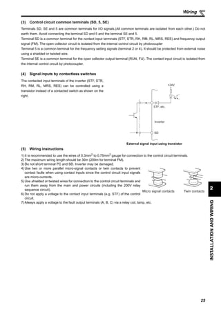 25
2
INSTALLATIONANDWIRING
Wiring
(3) Control circuit common terminals (SD, 5, SE)
Terminals SD, SE and 5 are common terminals for I/O signals.(All common terminals are isolated from each other.) Do not
earth them. Avoid connecting the terminal SD and 5 and the terminal SE and 5.
Terminal SD is a common terminal for the contact input terminals (STF, STR, RH, RM, RL, MRS, RES) and frequency output
signal (FM). The open collector circuit is isolated from the internal control circuit by photocoupler
Terminal 5 is a common terminal for the frequency setting signals (terminal 2 or 4). It should be protected from external noise
using a shielded or twisted wire.
Terminal SE is a common terminal for the open collector output terminal (RUN, FU). The contact input circuit is isolated from
the internal control circuit by photocoupler.
(4) Signal inputs by contactless switches
(5) Wiring instructions
1) It is recommended to use the wires of 0.3mm2 to 0.75mm2 gauge for connection to the control circuit terminals.
2) The maximum wiring length should be 30m (200m for terminal FM).
3) Do not short terminal PC and SD. Inverter may be damaged.
4) Use two or more parallel micro-signal contacts or twin contacts to prevent
contact faults when using contact inputs since the control circuit input signals
are micro-currents.
5) Use shielded or twisted wires for connection to the control circuit terminals and
run them away from the main and power circuits (including the 200V relay
sequence circuit).
6) Do not apply a voltage to the contact input terminals (e.g. STF) of the control
circuit.
7) Always apply a voltage to the fault output terminals (A, B, C) via a relay coil, lamp, etc.
The contacted input terminals of the inverter (STF, STR,
RH, RM, RL, MRS, RES) can be controlled using a
transistor instead of a contacted switch as shown on the
right.
External signal input using transistor
+24V
STF, etc.
SD
Inverter
Micro signal contacts Twin contacts
 