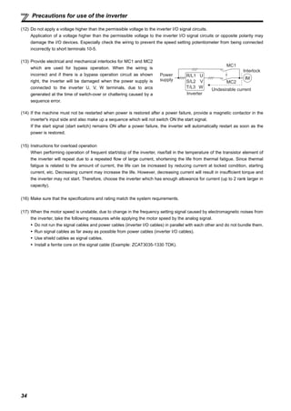 34
Precautions for use of the inverter
(12) Do not apply a voltage higher than the permissible voltage to the inverter I/O signal circuits.
Application of a voltage higher than the permissible voltage to the inverter I/O signal circuits or opposite polarity may
damage the I/O devices. Especially check the wiring to prevent the speed setting potentiometer from being connected
incorrectly to short terminals 10-5.
(14) If the machine must not be restarted when power is restored after a power failure, provide a magnetic contactor in the
inverter's input side and also make up a sequence which will not switch ON the start signal.
If the start signal (start switch) remains ON after a power failure, the inverter will automatically restart as soon as the
power is restored.
(15) Instructions for overload operation
When performing operation of frequent start/stop of the inverter, rise/fall in the temperature of the transistor element of
the inverter will repeat due to a repeated flow of large current, shortening the life from thermal fatigue. Since thermal
fatigue is related to the amount of current, the life can be increased by reducing current at locked condition, starting
current, etc. Decreasing current may increase the life. However, decreasing current will result in insufficient torque and
the inverter may not start. Therefore, choose the inverter which has enough allowance for current (up to 2 rank larger in
capacity).
(16) Make sure that the specifications and rating match the system requirements.
(17) When the motor speed is unstable, due to change in the frequency setting signal caused by electromagnetic noises from
the inverter, take the following measures while applying the motor speed by the analog signal.
Do not run the signal cables and power cables (inverter I/O cables) in parallel with each other and do not bundle them.
Run signal cables as far away as possible from power cables (inverter I/O cables).
Use shield cables as signal cables.
Install a ferrite core on the signal cable (Example: ZCAT3035-1330 TDK).
(13) Provide electrical and mechanical interlocks for MC1 and MC2
which are used for bypass operation. When the wiring is
incorrect and if there is a bypass operation circuit as shown
right, the inverter will be damaged when the power supply is
connected to the inverter U, V, W terminals, due to arcs
generated at the time of switch-over or chattering caused by a
sequence error.
Power
supply
Inverter
Undesirable current
MC2
MC1
Interlock
U
V
W
R/L1
S/L2
T/L3
IM
 