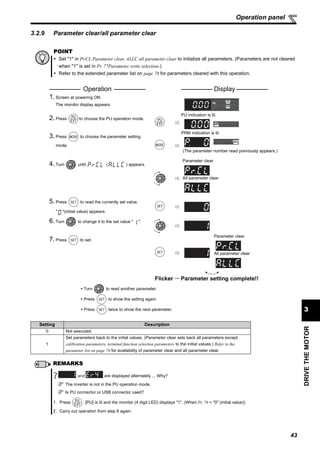 43
DRIVETHEMOTOR
3
Operation panel
3.2.9 Parameter clear/all parameter clear
POINT
Set "1" in Pr.CL Parameter clear, ALLC all parameter clear to initialize all parameters. (Parameters are not cleared
when "1" is set in Pr. 77Parameter write selection.)
Refer to the extended parameter list on page 78 for parameters cleared with this operation.
Operation Display
1. Screen at powering ON
The monitor display appears.
2. Press to choose the PU operation mode.
PU indication is lit.
3. Press to choose the parameter setting
mode.
PRM indication is lit.
(The parameter number read previously appears.)
4. Turn until ( ) appears.
Parameter clear
All parameter clear
5. Press to read the currently set value.
" "(initial value) appears.
6. Turn to change it to the set value " ".
7. Press to set.
Parameter clear
All parameter clear
Flicker ··· Parameter setting complete!!
Turn to read another parameter.
Press to show the setting again.
Press twice to show the next parameter.
Setting Description
0 Not executed.
1
Set parameters back to the initial values. (Parameter clear sets back all parameters except
calibration parameters, terminal function selection parameters to the initial values.) Refer to the
parameter list on page 78 for availability of parameter clear and all parameter clear.
REMARKS
are displayed alternately ... Why?
The inverter is not in the PU operation mode.
Is PU connector or USB connector used?
1. Press . [PU] is lit and the monitor (4 digit LED) displays "1". (When Pr. 79 = "0" (initial value))
2. Carry out operation from step 6 again.
and
 