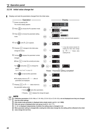 44
Operation panel
3.2.10 Initial value change list
Displays and sets the parameters changed from the initial value.
Operation Display
1.Screen at powering ON
The monitor display appears.
2.Press to choose the PU operation mode.
PU indication is lit.
3.Press to choose the parameter setting
mode.
PRM indication is lit.
(The parameter number read previously appears.)
4.Turn until appears.
5.Pressing changes to the initial value
change list screen.
* It may take several seconds for
creating the initial value change
list. " " flickers while
creating the list.
6.Turning displays the parameter number
changed.
Press to read the currently set value.
Turn and press to change the
setting
(refer to step 6 and 7 on page 42) Flicker Parameter setting complete!!
Turn to read another parameter.
The display returns to after all
parameters are displayed.
7.Pressing in status returns to
the parameter setting mode.
Turning sets other parameters.
Pressing displays the change list again.
NOTE
Calibration parameters (C0 (Pr. 900) to C7 (Pr. 905), C22 (Pr. 922) to C25 (Pr. 923)) are not displayed even they are changed
from the initial settings.
Only simple mode parameter is displayed when simple mode is set (Pr. 160 = 9999)
Only user group is displayed when user group is set (Pr. 160 = "1").
Pr. 160 is displayed independently of whether the setting value is changed or not.
When parameter setting is changed after creating the initial value change list, the setting will be reflected to the initial
value change list next time.
 