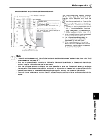 47
DRIVETHEMOTOR
3
Before operation
This function detects the overload (overheat)
of the motor, stops the operation of the
inverter's output transistor, and stops the
output.
(The operation characteristic is shown on the
left)
When using the Mitsubishi constant-torque
motor
1) Set "1" or any of "13" to "16", "50", "53", "54"
in Pr. 71. (This provides a 100% continuous
torque characteristic in the low-speed range.)
2) Set the rated current of the motor in Pr. 9.
∗1 When a value 50% of the inverter rated output
current (current value) is set in Pr. 9
∗2 The % value denotes the percentage to the
inverter rated output current. It is not the
percentage to the motor rated current.
∗3 When you set the electronic thermal relay
function dedicated to the Mitsubishi constant-
torque motor, this characteristic curve applies
to operation at 6Hz or higher.
Note
Protective function by electronic thermal relay function is reset by inverter power reset and reset signal input. Avoid
unnecessary reset and power-OFF.
When two or more motors are connected to the inverter, they cannot be protected by the electronic thermal relay
function. Install an external thermal relay to each motor.
When the difference between the inverter and motor capacities is large and the setting is small, the protective
characteristics of the electronic thermal relay function will be deteriorated. In this case, use an external thermal relay.
A special motor cannot be protected by the electronic thermal relay function. Use an external thermal relay.
Electronic thermal relay may not function when 5% or less of inverter rated current is set to electronic thermal relay
setting.
Operation range
Range on the right of characteristic curve
Non-operation range
Range on the left of characteristic curve
Range for
transistor
protection
Inverter output current(%)
(% to the rated inverter current)
52.5% 105%
50 100 150
60
120
180
240
50
60
70
(min)unitdisplayinthisrange
Operationtime(min)
Pr. 9 = 50% setting of inverter rating*1, 2
Pr. 9 = 100% setting of inverter rating*2
(s)unitdisplayinthisrange
Operationtime(s)
Characteristic when electronic thermal
relay function for motor protection is turned off
(when Pr. 9 setting is 0(A))
6Hz
20Hz
10Hz
6Hz
0.5Hz
30Hz or more *3
30Hz
or more *3
20Hz
10Hz
0.5Hz
230
Electronic thermal relay function operation characteristic
 