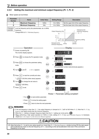 50
Before operation
3.3.5 Setting the maximum and minimum output frequency (Pr. 1, Pr. 2)
Motor speed can be limited.
Parameter
Number
Name Initial Value Setting Range Description
1 Maximum frequency 120Hz 0 to 120Hz Set the upper limit of the output frequency.
2 Minimum frequency 0Hz 0 to 120Hz Set the lower limit of the output frequency.
Changing
example
Limit the frequency set by the potentiometer, etc. to 60Hz
maximum.
Change 60Hz to Pr. 1 Maximum frequency.
Operation Display
1.Screen at powering ON
The monitor display appears.
2.Press to choose the PU operation mode.
PU indication is lit.
3.Press to choose the parameter setting
mode.
PRM indication is lit.
(The parameter number read previously appears.)
4.Turn until (Pr. 1) appears.
5.Press to read the currently set value.
" "(120.0Hz (initial value)) appears.
6.Turn to change the set value to
" " (60.00Hz).
7.Press to set.
Flicker ··· Parameter setting complete!!
Turn to read another parameter.
Press to show the setting again.
Press twice to show the next parameter.
REMARKS
If the set frequency is less than Pr. 2, the output frequency is clamped at Pr. 2 (will not fall below Pr. 2). Note that Pr. 15 Jog
frequency has higher priority than the minimum frequency.
When the Pr. 1 setting is changed, frequency higher than the Pr. 1 setting can not be set by .
When performing a high speed operation at 120Hz or more, setting of Pr. 18 High speed maximum frequency is necessary.
( Refer to the chapter 4 of the Instruction Manual (applied)).
CAUTION
Note that when Pr. 2 is set to any value equal to or more than Pr. 13 Starting frequency, simply turning ON the start signal
will accelerate the motor to the set frequency of Pr. 2 according to the set acceleration time even if the command
frequency is not input.
Pr. 2
Output frequency (Hz)
Pr. 1
Pr. 18
Frequency setting
Clamped at the
maximum frequency
Clamped at the
minimum frequency
5, 10V
(20mA)
0
(4mA)
 