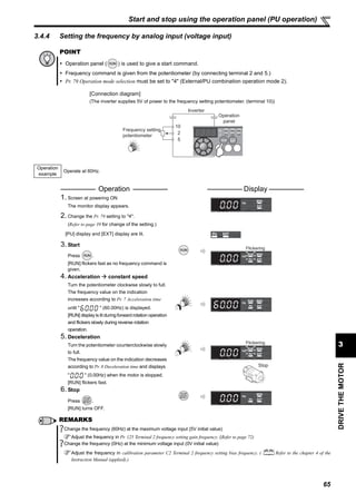 65
DRIVETHEMOTOR
3
Start and stop using the operation panel (PU operation)
3.4.4 Setting the frequency by analog input (voltage input)
POINT
Operation panel ( ) is used to give a start command.
Frequency command is given from the potentiometer (by connecting terminal 2 and 5.)
Pr. 79 Operation mode selection must be set to "4" (External/PU combination operation mode 2).
[Connection diagram]
(The inverter supplies 5V of power to the frequency setting potentiometer. (terminal 10))
Operation
example
Operate at 60Hz.
Operation Display
1. Screen at powering ON
The monitor display appears.
2. Change the Pr. 79 setting to "4".
(Refer to page 39 for change of the setting.)
[PU] display and [EXT] display are lit.
3. Start
Press .
[RUN] flickers fast as no frequency command is
given.
4. Acceleration constant speed
Turn the potentiometer clockwise slowly to full.
The frequency value on the indication
increases according to Pr. 7 Acceleration time
until " " (60.00Hz) is displayed.
[RUN] display is lit during forward rotation operation
and flickers slowly during reverse rotation
operation.
5. Deceleration
Turn the potentiometer counterclockwise slowly
to full.
The frequency value on the indication decreases
according to Pr. 8 Deceleration time and displays
" " (0.00Hz) when the motor is stopped.
[RUN] flickers fast.
6. Stop
Press .
[RUN] turns OFF.
REMARKS
Change the frequency (60Hz) at the maximum voltage input (5V initial value)
Adjust the frequency in Pr. 125 Terminal 2 frequency setting gain frequency. (Refer to page 72)
Change the frequency (0Hz) at the minimum voltage input (0V initial value)
Adjust the frequency in calibration parameter C2 Terminal 2 frequency setting bias frequency. ( Refer to the chapter 4 of the
Instruction Manual (applied).)
Frequency setting
potentiometer
Inverter
Operation
panel
5
10
2
Flickering
Flickering
Stop
 