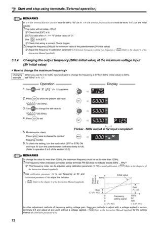 72
Start and stop using terminals (External operation)
3.5.4 Changing the output frequency (60Hz initial value) at the maximum voltage input
(5V initial value)
< How to change the maximum frequency>
REMARKS
Pr. 178 STF terminal function selection must be set to "60" (or Pr. 179 STR terminal function selection must be set to "61"). (all are initial
values)
The motor will not rotate...Why?
Check that [EXT] is lit.
[EXT] is valid when Pr. 79 = "0" (initial value) or "2".
Use to lit [EXT].
Check that wiring is correct. Check it again.
Change the frequency (0Hz) of the minimum value of the potentiometer (0V initial value)
Adjust the frequency in calibration parameter C2 Terminal 2 frequency setting bias frequency. ( Refer to the chapter 4 of the
Instruction Manual (applied)).
Changing
example
When you use the 0 to 5VDC input and want to change the frequency at 5V from 60Hz (initial value) to 50Hz,
set "50Hz" in Pr. 125.
Operation Display
1. Turn until " " (Pr. 125) appears.
2. Press to show the present set value
" " (60.00Hz).
3. Turn to change the set value to
" "(50.00Hz).
4. Press to set.
Flicker...50Hz output at 5V input complete!!
5. Mode/monitor check
Press twice to choose the monitor/
frequency monitor.
6. To check the setting, turn the start switch (STF or STR) ON
and input 5V (turn the potentiometer clockwise slowly to full).
(Refer to operation 2 to 5 of the section 3.5.3)
REMARKS
To change the value to more than 120Hz, the maximum frequency must be set to more than 120Hz.
The frequency meter (indicator) connected across terminals FM-SD does not indicate exactly 50Hz ... Why?
The frequency meter can be adjusted using calibration parameter C0 FM terminal calibration. ( Refer to the chapter 4 of
the Instruction Manual (applied)).
Use calibration parameter C2 to set frequency at 0V and
calibration parameter C0 to adjust the indicator.
( Refer to the chapter 4 of the Instruction Manual (applied)).
As other adjustment methods of frequency setting voltage gain, there are methods to adjust with a voltage applied to across
terminals 2-5 and adjust at any point without a voltage applied. ( Refer to the Instruction Manual (applied) for the setting
method of calibration parameter C4.)
Initial value
Bias
C2 (Pr. 902)
0
0
Frequency
setting signal
100%
10V
0 5V
C3 (Pr. 902) C4 (Pr. 903)
Gain
Pr. 125
Output
frequency
(Hz)
60Hz
 