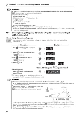 74
Start and stop using terminals (External operation)
3.5.6 Changing the output frequency (60Hz initial value) at the maximum current input
(at 20mA, initial value)
<How to change the maximum frequency>
REMARKS
Set "4" in Pr.178 to Pr.184 (input terminal function selection) to assign terminal 4 input selection signal (AU) to the input terminal.
( Refer to the chapter 4 of the Instruction Manual (applied)).
The motor will not rotate...Why?
Check that [EXT] is lit.
[EXT] is valid when Pr. 79 = "0" (initial value) or "2".
Use to lit [EXT].
Check that the AU signal is ON.
Turn the AU signal ON.
Check that wiring is correct. Check it again.
Change the frequency (0Hz) at the minimum current input (at 4mA, initial value)
Adjust the frequency in calibration parameter C5 Terminal 4 frequency setting bias frequency. ( Refer to the chapter 4 of the
Instruction Manual (applied)).
Changing
example
When you use the 4 to 20mA input and want to change the frequency at 20mA from 60Hz (initial value) to 50Hz,
set "50Hz" in Pr. 126.
Operation Display
1. Turn until " " (Pr. 126) appears.
2. Press to show the currently set value
" " (60.00Hz).
3. Turn to change the set value to
" " (50.00Hz).
4. Press to set.
Flicker...50Hz output at 20mA input complete!!
5. Mode/monitor check
Press twice to choose the monitor/
frequency monitor.
6. To check the setting, turn the start switch (STF or STR) ON
and input 20mA. (Refer to operation 2 to 5 of the section 3.5.5)
REMARKS
The frequency meter (indicator) connected to across terminals FM-SD does not indicate just 50Hz ... Why?
The frequency meter can be adjusted using calibration parameter C0 FM terminal calibration. ( Refer to the chapter 4 of
the Instruction Manual (applied)).
Use calibration parameter C5 to set frequency at 4mA and
calibration parameter C0 to adjust the indicator.
( Refer to the chapter 4 of the Instruction Manual (applied)).
As other adjustment methods of frequency setting voltage gain, there are methods to adjust with a voltage applied to across
terminals 4-5 and adjust at any point without a voltage applied. ( Refer to the Instruction Manual (applied) for the setting
method of calibration parameter C7).
When performing a high speed operation at 120Hz or more, setting of Pr. 18 High speed maximum frequency is necessary.
( Refer to the chapter 4 of the Instruction Manual (applied) ).
Output
frequency
(Hz)
60Hz
Initial value
Bias
C5 (Pr. 904)
Gain
Pr. 126
0 Frequency
setting signal
100%
0
20
4 20mA
C6 (Pr. 904) C7 (Pr. 905)
 