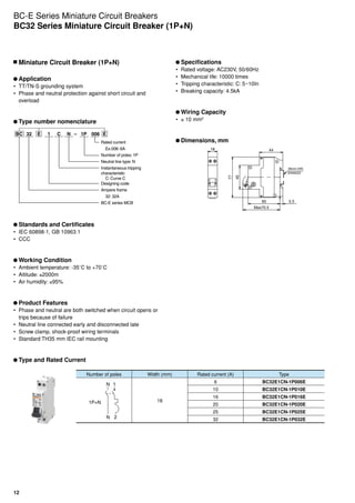 12
	Miniature Circuit Breaker (1P+N)
	Application
•	 TT/TN-S grounding system
•	 Phase and neutral protection against short circuit and
overload
	Type number nomenclature
BC 32 E E1 C –N 0061P
Rated current
Ex.006: 6A
Number of poles: 1P
Neutral line type: N
Instantaneous tripping
characteristic
C: Curve C
Designing code
Ampere frame
32: 32A
BC-E series MCB
	Standards and Certificates
•	 IEC 60898-1, GB 10963.1
•	 CCC
	Working Condition
•	 Ambient temperature: -35˚C to +70˚C
•	 Altitude: ≤2000m
•	 Air humidity: ≤95%
	Product Features
•	 Phase and neutral are both switched when circuit opens or
trips because of failure
•	 Neutral line connected early and disconnected late
•	 Screw clamp, shock-proof wiring terminals
•	 Standard TH35 mm IEC rail mounting
	Type and Rated Current
	Specifications
•	 Rated voltage: AC230V, 50/60Hz
•	 Mechanical life: 10000 times
•	 Tripping characteristic: C: 5~10In
•	 Breaking capacity: 4.5kA
	Wiring Capacity
•	 ≤ 10 mm2
	Dimensions, mm
Max70.5
Max70.5
35mm DIN
EN50022
35mm DIN
EN50022
36
45
77
44
5.560
68.5
60 5.5
44
77
45
18
Number of poles Width (mm) Rated current (A) Type
1P+N
N 2
N 1
18
6 BC32E1CN-1P006E
10 BC32E1CN-1P010E
16 BC32E1CN-1P016E
20 BC32E1CN-1P020E
25 BC32E1CN-1P025E
32 BC32E1CN-1P032E
BC-E Series Miniature Circuit Breakers
BC32 Series Miniature Circuit Breaker (1P+N)
 