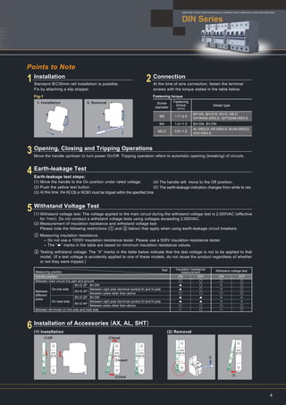 1. Installation 2. Removal
Points to Note
DIN Series
MINIATURE CIRCUIT BREAKERS,RESIDUAL CURRENT CIRCUIT BREAKERS & ISOLATING SWITCHES
4
Installation
Standard IEC35mm rail installation is possible.
Fix by attaching a slip stopper.
Connection
At the time of wire connection, fasten the terminal
screws with the torque stated in the table below.
Fig-1 Fastening torque
Screw
diameter
Fastening
torque
（N・m）
Model type
BH-D6, BH-D10, BV-D, KB-D
SHTA400-05DLS, SHTD048-05DLS
BH-DN, BV-DN
AL-05DLS, AX-05DLS, ALAX-05DLS
AX2-05DLS
M5
M4
M3.5
1.7∼2.5
1.0∼1.5
0.8∼1.0
①Off
Move the handle up/down to turn power On/Off. Tripping operation refers to automatic opening (breaking) of circuits.
Earth-leakage Test
(1) Installation (2) Removal
Earth-leakage test steps:
(1) Move the handle to the On position under rated voltage.
(2) Push the yellow test button.
(3) At this time, the RCCB or RCBO must be tripped within the specified time.
(4) The handle will move to the Off position.
(5) The earth-leakage indication changes from white to red.
1 2
4
Opening, Closing and Tripping Operations
3
Withstand Voltage Test
5
Installation of Accessories (AX, AL, SHT)
6
Measuring position
Test
Handle position
Between
different
poles
Between main circuit live part and ground
On line side
On load side
BV-D 2P BV-DN
BV-D 4P
BV-D 2P BV-DN
BV-D 4P
Between right pole (terminal symbol 6) and N pole
Between poles other than above
Between right pole (terminal symbol 6) and N pole
Between poles other than above
Between terminals on line side and load side
Insulation resistance
measurement Withstand voltage test
ON
○
▲
▲
○
▲
▲
○
ー
OFF
○
○
○
○
▲
▲
○
○
ON
○
×
×
○
×
×
○
ー
OFF
○
○
○
○
×
×
○
○
Withstand voltage test: The voltage applied to the main circuit during the withstand voltage test is 2,000VAC (effective
for 1min). Do not conduct a withstand voltage tests using voltages exceeding 2,000VAC.
Measurement of insulation resistance and withstand voltage test
Please note the following restrictions (① and ② below) that apply when using earth-leakage circuit breakers.
Measuring insulation resistance:
- Do not use a 1000V insulation resistance tester. Please use a 500V insulation resistance tester.
- The “▲” marks in the table are based on minimum insulation resistance values.
Testing withstand voltage: The “X” marks in the table below indicate that the test voltage is not to be applied to that
model. (If a test voltage is accidently applied to one of these models, do not reuse the product regardless of whether
or not they were tripped.)
(1)
(2)
①
②
②Hook
③Insert
④Click
②
①
 