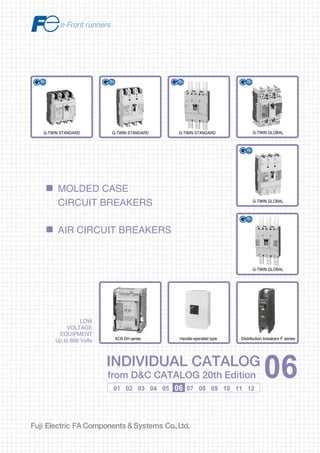 Information in this catalog is subject to change without notice.
5-7, Nihonbashi Odemma-cho, Chuo-ku, Tokyo, 103-0011, Japan
URL http://www.fujielectric.co.jp/fcs/eng
INDIVIDUALCATALOGfromD&CCATALOG20thEdition
06
01 02 03 04 05 06 07 08 09 10 11 12
LOW
VOLTAGE
EQUIPMENT
Up to 600 Volts
INDIVIDUAL CATALOG
from D&C CATALOG 20th Edition 06INDIVIDUAL CATALOG
from D&C CATALOG 20th Edition 06
MOLDED CASE
CIRCUIT BREAKERS
AIR CIRCUIT BREAKERS
LOW VOLTAGE PRODUCTS Up to 600 Volts
Individual
catalog No.
01 Magnetic Contactors and Starters
Thermal Overload Relays, Solid-state Contactors
02
Industrial Relays, Industrial Control Relays
Annunciator Relay Unit, Time Delay Relays
Manual Motor Starters and Contactors
Combination Starters
Pushbuttons, Selector Switches, Pilot Lights
Rotary Switches, Cam Type Selector Switches
Panel Switches, Terminal Blocks, Testing Terminals
Molded Case Circuit Breakers
Air Circuit Breakers
Earth Leakage Circuit Breakers
Earth Leakage Protective Relays
Measuring Instruments, Arresters, Transducers
Power Factor Controllers
Power Monitoring Equipment (F-MPC)
Circuit Protectors
Low Voltage Current-Limiting Fuses
03
04
05
06
07
08
09
10
HIGH VOLTAGE PRODUCTS Up to 36kV
11
Disconnecting Switches, Power Fuses
Air Load Break Switches
Instrument Transformers — VT, CT
D&C CATALOG DIGEST INDEX
AC Power Regulators
Noise Suppression Filters
Control Power Transformers
12
Vacuum Circuit Breakers, Vacuum Magnetic Contactors
Protective Relays
Limit Switches, Proximity Switches
Photoelectric Switches
G-TWIN STANDARDG-TWIN STANDARD
Handle-operated type
G-TWIN GLOBAL
G-TWIN GLOBAL
G-TWIN GLOBAL
G-TWIN STANDARD
ACB DH series Distribution breakers F series
2010-09 PDF FOLS DEC2006
 
