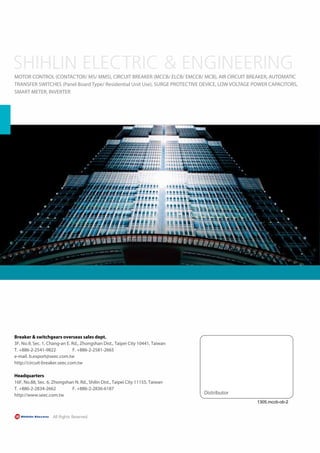 Distributor
1305.mccb-ob-2
MOTOR CONTROL (CONTACTOR/ MS/ MMS), CIRCUIT BREAKER (MCCB/ ELCB/ EMCCB/ MCB), AIR CIRCUIT BREAKER, AUTOMATIC
TRANSFER SWITCHES (Panel Board Type/ Residential Unit Use), SURGE PROTECTIVE DEVICE, LOW VOLTAGE POWER CAPACITORS,
SMART METER, INVERTER
Breaker & switchgears overseas sales dept.
3F, No.9, Sec. 1, Chang-an E. Rd., Zhongshan Dist., Taipei City 10441, Taiwan
T. +886-2-2541-9822 F. +886-2-2581-2665
e-mail. b.export@seec.com.tw
http://circuit-breaker.seec.com.tw
Headquarters
16F, No.88, Sec. 6, Zhongshan N. Rd., Shilin Dist., Taipei City 11155, Taiwan
T. +886-2-2834-2662 F. +886-2-2836-6187
http://www.seec.com.tw
 