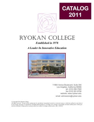 CATALOG
                                                                                                        2011



               RYOKAN COLLEGE
                                                 Established in 1978
                                A Leader In Innovative Education




                                                                                   11965 Venice Boulevard, Suite 304
                                                                                       Los Angeles, California 90066
                                                                                                  tel (310) 390-7560
                                                                                                  fax (310) 391-9756
                                                                                            website: www.ryokan.edu
                                                                                      email: admissions@ryokan.edu

© Copyright 2011 Ryokan College
All rights reserved. No part of this catalog may be reproduced, transmitted, stored in a retrieval system, or otherwise utilized, in any form or
by any means electronic or mechanical, including photocopying or recording, now existing or hereinafter invented without prior written per-
mission of Ryokan College policies and procedures are subject to change without notice. (Rev. 10/2011)
 