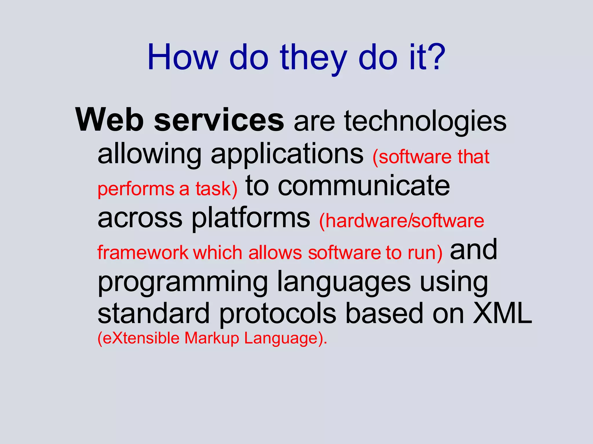 How do they do it? Web services  are technologies allowing applications  (software that performs a task)  to communicate across platforms  (hardware/software framework which allows software to run)  and programming languages using standard protocols based on XML  (eXtensible Markup Language). 