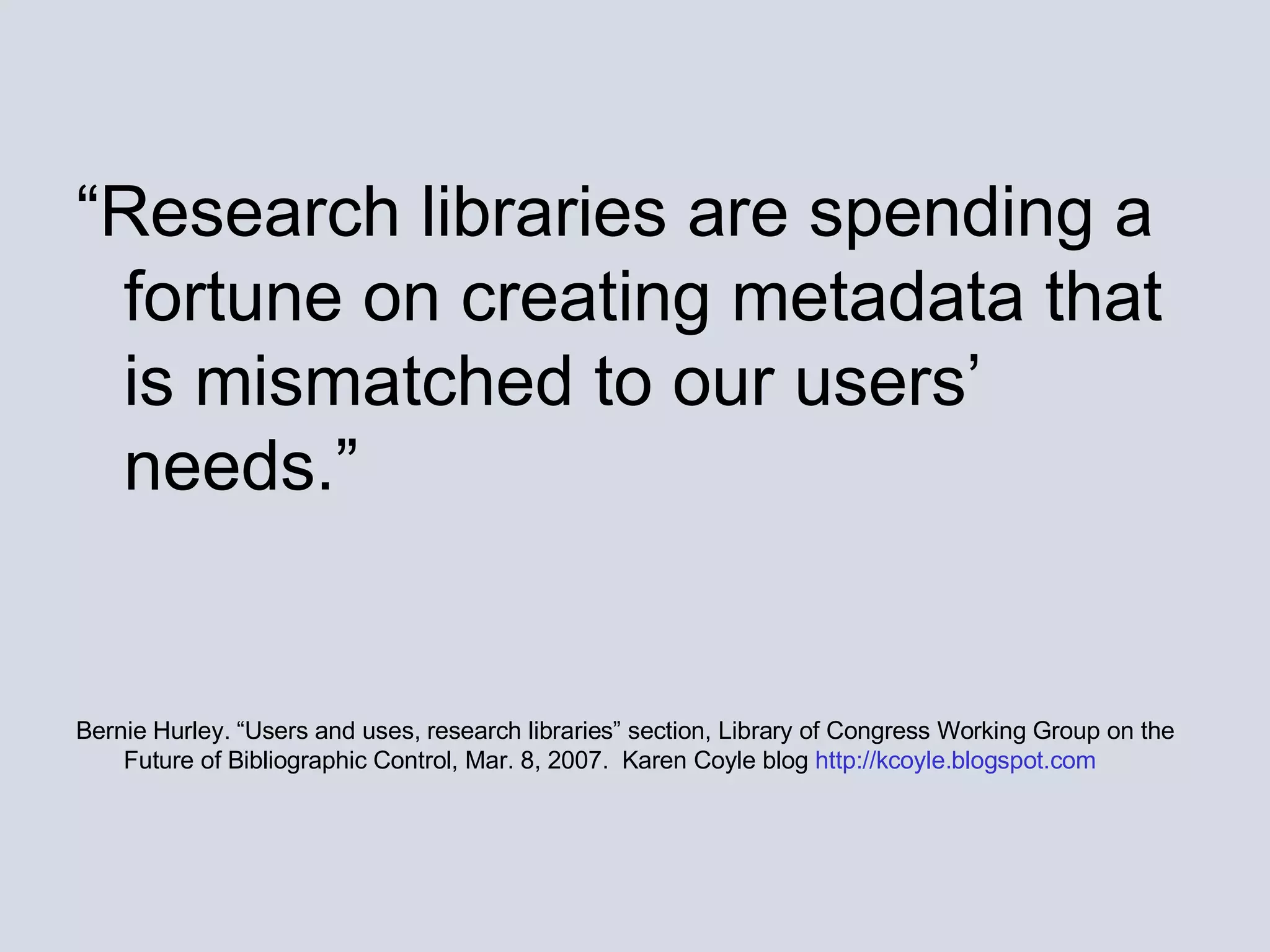 “ Research libraries are spending a fortune on creating metadata that is mismatched to our users’ needs.” Bernie Hurley. “Users and uses, research libraries” section, Library of Congress Working Group on the Future of Bibliographic Control, Mar. 8, 2007.  Karen Coyle blog  http://kcoyle.blogspot.com 