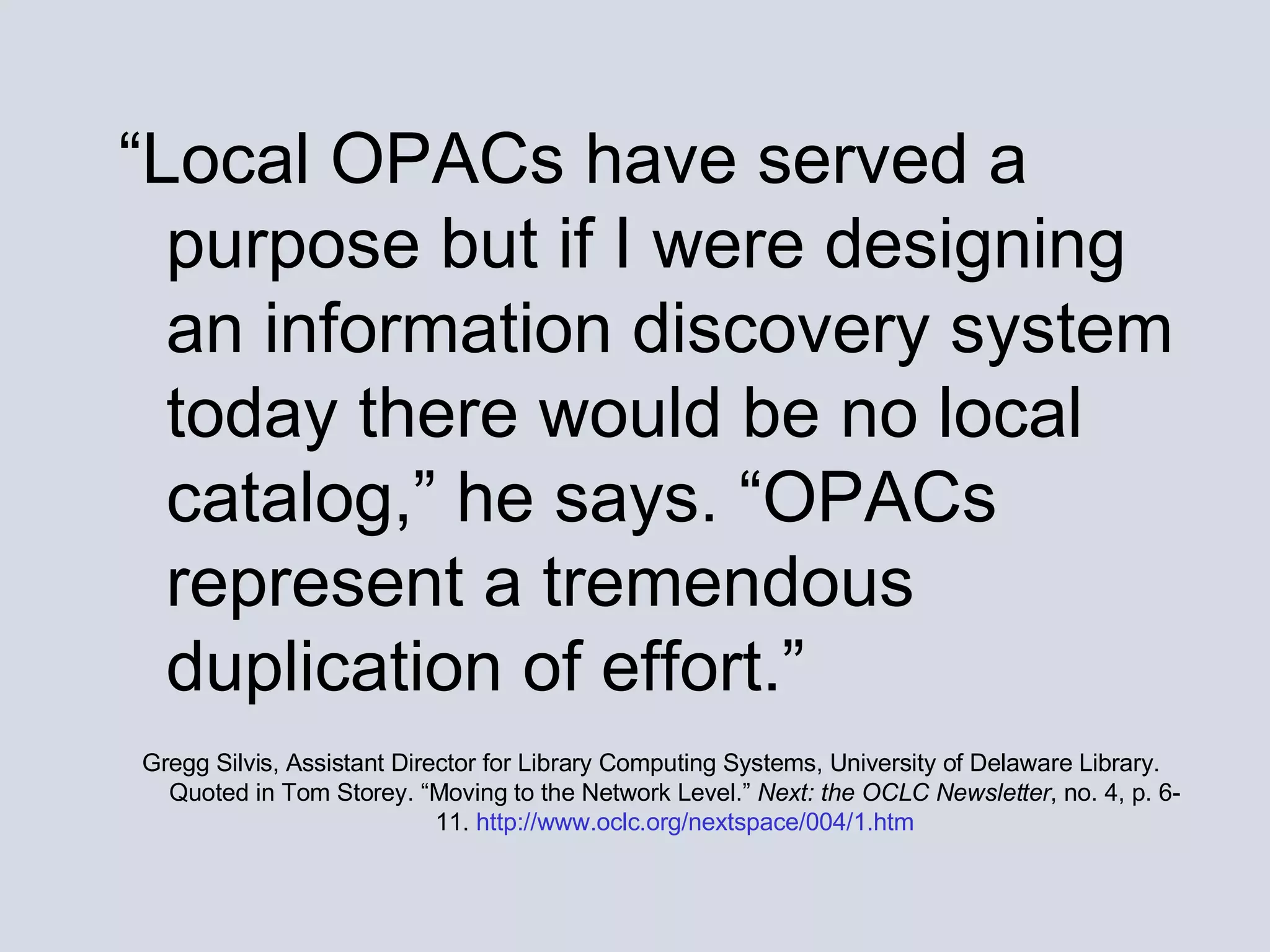 “ Local OPACs have served a purpose but if I were designing an information discovery system today there would be no local catalog,” he says. “OPACs represent a tremendous duplication of effort.”   Gregg Silvis, Assistant Director for Library Computing Systems, University of Delaware Library. Quoted in Tom Storey. “Moving to the Network Level.”  Next: the OCLC Newsletter , no. 4, p. 6-11.  http://www.oclc.org/nextspace/004/1.htm 