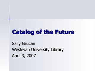 Catalog of the Future Sally Grucan Wesleyan University Library April 3, 2007 