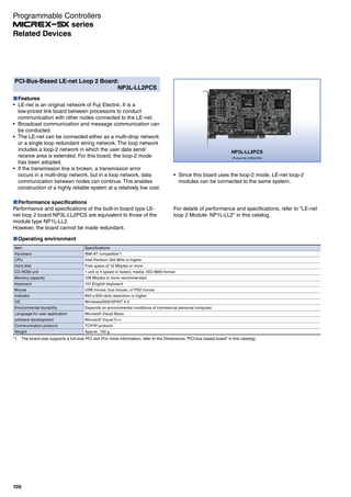PCI-Bus-Based LE-net Loop 2 Board:
NP3L-LL2PCS
Features
LE-net is an original network of Fuji Electric. It is a
low-priced link board between processors to conduct
communication with other nodes connected to the LE-net.
Broadcast communication and message communication can
be conducted.
The LE-net can be connected either as a multi-drop network
or a single loop redundant wiring network. The loop network
includes a loop-2 network in which the user data send/
receive area is extended. For this board, the loop-2 mode
has been adopted.
If the transmission line is broken, a transmission error
occurs in a multi-drop network, but in a loop network, data
communication between nodes can continue. This enables
construction of a highly reliable system at a relatively low cost.
NP3L-LL2PCS
(Picture No. KD04-018)
Performance specifications
Performance and specifications of the built-in board type LE-
net loop 2 board NP3L-LL2PCS are equivalent to those of the
module type NP1L-LL2.
However, the board cannot be made redundant.
Operating environment
Item
Hardware
CPU
Hard disk
CD-ROM unit
Memory capacity
Keyboard
Mouse
Indicator
OS
Environmental durability
Language for user application
software development
Communication protocol
Weight
Specifications
IBM-AT compatible*1
Intel Pentium 300 MHz or higher
Free space of 10 Mbytes or more
1 unit (x 4 speed or faster), media: ISO 9660 format
128 Mbytes or more recommended
101 English keyboard
USB mouse, bus mouse, or PS2 mouse
800 x 600-dots resolution or higher
Windows2000/XP/NT 4.0
Depends on environmental conditions of commercial personal computer.
Microsoft Visual Basic
Microsoft Visual C++
TCP/IP protocol
Approx. 130 g
Since this board uses the loop-2 mode, LE-net loop-2
modules can be connected to the same system.
*1 The board size supports a full-size PCI slot (For more information, refer to the Dimensions “PCI-bus based board” in this catalog).
For details of performance and specifications, refer to "LE-net
loop 2 Module: NP1L-LL2" in this catalog.
Programmable Controllers
series
100
Related Devices
 