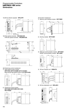 (9) Function module/unit
1) Memory card interface module NP1F-MM1
9.1105
35 （59）
26
116
90（13）
2) Dummy module NP1F-DMY
9035
105
3) Multi-use communication module NP1F-MU1
M-NET communication module NP1L-MN1
（20）
90（37）（90）35
105
5) SX bus duplication unit NP2L-BH1
0F
D
E
3
21
8
CB
A9
45
67
10F
D
E
3
2
7
C
8
B
9A
45
6
219
231.5
Mounting screw
2-M5
194
50
33
16.5
4) SX bus T-branch unit NP8B-TB
29.8 （74） 95
40
85
95
10
φ6
(8) Positioning control module/unit
1) High-speed counter module
NP1F-HC2, NP1F-HC2MR, NP1F-HC2MR1
Multi-channel high-speed counter module NP1F-HC8
90（46.5）（75）35
105
2) Positioning control module
NP1F-MA2, NP1F-MP2, NP1F-HP2
NP1F-HD2A
90（46.5）（75）35
105
16) T-link optical converter FNC160A-C20
P/PE-link optical converter FNC360A-C20
432
10
56
789
A
BCDE
F
LiPj
NiNj
FG
BR1
BR2
COM1
COM2
OPTICALCONVERTER
CH1CH2
INOUTINOUT
MODE
BR1
BR2
50/60Hz
AC100`240V
DC100`110V
56
1010
100
56
210
φ5
250
70
115
1010
10
15) SX bus electric repeater NP2L-RP1
6 mm dia.,
M4 screw Fixation
85
10
48.3
29.8 (min. 75)
Note: Consider the bend of the cable you use.
95
40
95
10
POWER
NP2L-
24 V
Programmable Controllers
series
114
Dimensions
 