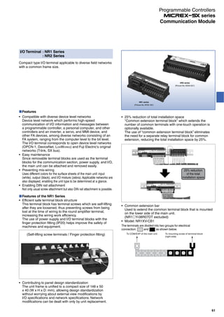 I/O Terminal : NR1 Series
: NR2 Series
Compact type I/O terminal applicable to diverse field networks
with a common frame size.
Features
Compatible with diverse device level networks
Device level network which performs high-speed
communication of I/O information and messages between
a programmable controller, a personal computer, and other
controllers and an inverter, a servo, and MMI device, and
other FA devices, among diverse networks consisting of an
FA system, ranging from the computer level to the bit level.
The I/O terminal corresponds to open device level networks
(OPCN-1, DeviceNet, LONWORKS) and Fuji Electric's original
networks (T-link, SX bus).
Easy maintenance
Since removable terminal blocks are used as the terminal
blocks for the communication section, power supply, and I/O,
the main unit can be attached and removed easily.
Preventing mis-wiring
Uses different colors for the surface sheets of the main unit: input
(white), output (black), and I/O mixture (zebra).Applicable networks are
also displayed, enabling the unit type to be determined at a glance.
Enabling DIN rail attachment
Not only usual screw attachment but also DIN rail attachment is possible.
NR1 series
(Picture No. AF00-187)
NR2 series
(Picture No. KD04-021)
Features of the NR1 Series
Efficient safe terminal block structure
This terminal block has terminal screws which are self-lifting
after they are loosened, thus preventing screws from being
lost at the time of wiring to the round amplifier terminal,
increasing the wiring work efficiency.
The use of power supply and I/O terminal blocks with the
finger protection fitting (IP20) helps improve the safety of
machines and equipment.
(Self-lifting screw terminals / Finger protection fitting)
Contributing to panel design standardization
The unit frame is unified to a compact size of 148 x 50
x 40 (W x H x D: mm), allowing design standardization
without worrying about external view modifications by
I/O specifications and network specifications. Network
modifications can be dealt with only by unit replacement.
25% reduction of total installation space
"Common extension terminal block" which extends the
number of common terminals with one-touch operation is
optionally available.
The use of “common extension terminal block” eliminates
the need for a separate relay terminal block for common
extension, reducing the total installation space by 25%.
Common extension bar
Used to extend the common terminal block that is mounted
on the lower side of the main unit.
(NR1 Y-08R07DT excluded)
Model: NR1XV-CB1
To COM/EXP of the main unit To mounting screw of terminal block
(right side)
The terminals are divided into two groups for electrical
connection: and as shown below.
25% reduction
of the total
installation space
61
Communication Module
Programmable Controllers
series
 