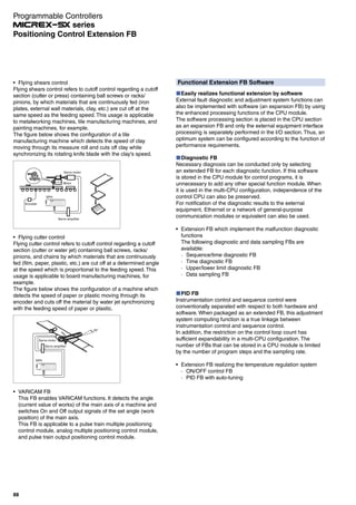 Functional Extension FB Software
Easily realizes functional extension by software
External fault diagnostic and adjustment system functions can
also be implemented with software (an expansion FB) by using
the enhanced processing functions of the CPU module.
The software processing section is placed in the CPU section
as an expansion FB and only the external equipment interface
processing is separately performed in the I/O section. Thus, an
optimum system can be configured according to the function of
performance requirements.
Diagnostic FB
Necessary diagnosis can be conducted only by selecting
an extended FB for each diagnostic function. If this software
is stored in the CPU module for control programs, it is
unnecessary to add any other special function module. When
it is used in the multi-CPU configuration, independence of the
control CPU can also be preserved.
For notification of the diagnostic results to the external
equipment, Ethernet or a network of general-purpose
communication modules or equivalent can also be used.
Extension FB which implement the malfunction diagnostic
functions
The following diagnostic and data sampling FBs are
available:
· Sequence/time diagnostic FB
· Time diagnostic FB
· Upper/lower limit diagnostic FB
· Data sampling FB
PID FB
Instrumentation control and sequence control were
conventionally separated with respect to both hardware and
software. When packaged as an extended FB, this adjustment
system computing function is a true linkage between
instrumentation control and sequence control.
In addition, the restriction on the control loop count has
sufficient expandability in a multi-CPU configuration. The
number of FBs that can be stored in a CPU module is limited
by the number of program steps and the sampling rate.
Extension FB realizing the temperature regulation system
· ON/OFF control FB
· PID FB with auto-tuning
Flying shears control
Flying shears control refers to cutoff control regarding a cutoff
section (cutter or press) containing ball screws or racks/
pinions, by which materials that are continuously fed (iron
plates, external wall materials, clay, etc.) are cut off at the
same speed as the feeding speed. This usage is applicable
to metalworking machines, tile manufacturing machines, and
painting machines, for example.
The figure below shows the configuration of a tile
manufacturing machine which detects the speed of clay
moving through its measure roll and cuts off clay while
synchronizing its rotating knife blade with the clay's speed.
Servo motor
Motor
Encoder
Servo amplifier
SPH
Flying cutter control
Flying cutter control refers to cutoff control regarding a cutoff
section (cutter or water jet) containing ball screws, racks/
pinions, and chains by which materials that are continuously
fed (film, paper, plastic, etc.) are cut off at a determined angle
at the speed which is proportional to the feeding speed. This
usage is applicable to board manufacturing machines, for
example.
The figure below shows the configuration of a machine which
detects the speed of paper or plastic moving through its
encoder and cuts off the material by water jet synchronizing
with the feeding speed of paper or plastic.
Servo amplifier
Servo motor
25°
SPH
VARICAM FB
This FB enables VARICAM functions. It detects the angle
(current value of works) of the main axis of a machine and
switches On and Off output signals of the set angle (work
position) of the main axis.
This FB is applicable to a pulse train multiple positioning
control module, analog multiple positioning control module,
and pulse train output positioning control module.
Programmable Controllers
series
88
Positioning Control Extension FB
 
