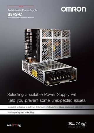 Switch Mode Power Supply
S8FS-C
15/25/35/50/75/100/150/200/350-W Models
N E W
Selecting a suitable Power Supply will
help you prevent some unexpected issues.
Selecting a suitable Power Supply will
help you prevent some unexpected issues.
* CCC is only for 15- to 150-W models.
Increased resistance to external disturbances helps achieve stable equipment operation.
Stable quality and reliability.
 